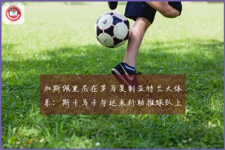 加斯佩里尼在罗马复制亚特兰大体系：斯卡马卡与达米科助推球队上限