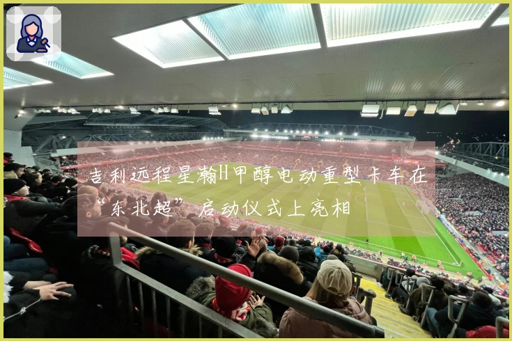 吉利远程星瀚H甲醇电动重型卡车在“东北超”启动仪式上亮相