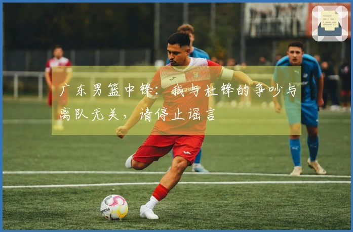 广东男篮中锋：我与杜锋的争吵与离队无关，请停止谣言