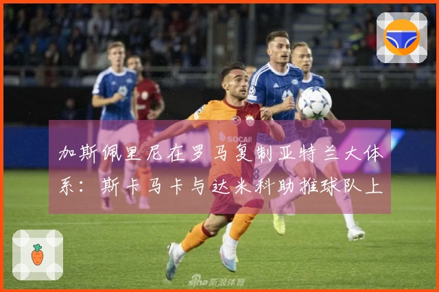 加斯佩里尼在罗马复制亚特兰大体系：斯卡马卡与达米科助推球队上限